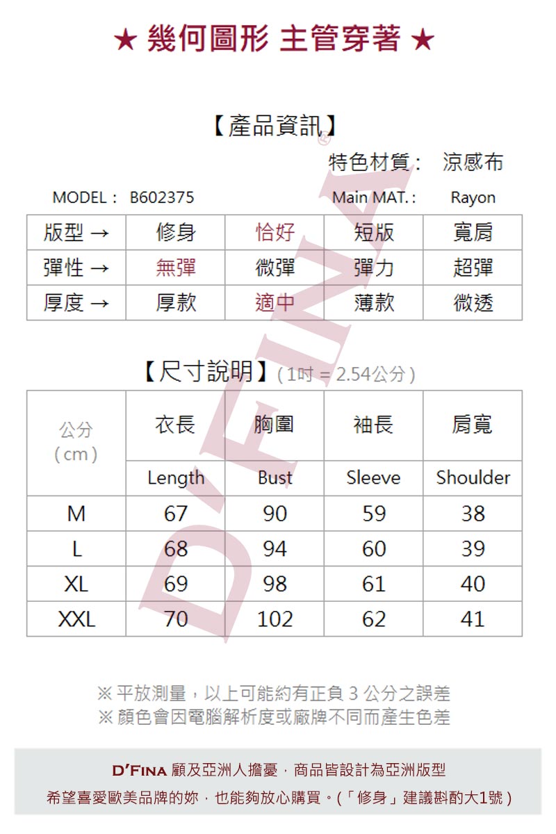 幾何圖形 主管穿著 【產品資訊】特色材質 涼感布MODEL: B602375Main MAT :Rayon型 修身恰好短版寬肩彈性無彈微彈彈力超彈厚度 →厚款適中薄款微透【尺寸說明】(1=2.54公分)公分衣長胸圍袖長肩寬(cm)LengthBustSleeveShoulderM67905938L68946039XL69986140XXL701026241※平放測量,以上可能約有正負3公分之誤差※顏色會因電腦解析度或廠牌不同而產生色差DFINA 顧及亞洲人擔憂,商品皆設計為亞洲版型希望喜愛歐美品牌的,也能夠放心購買(「修身」建議斟酌大1號)