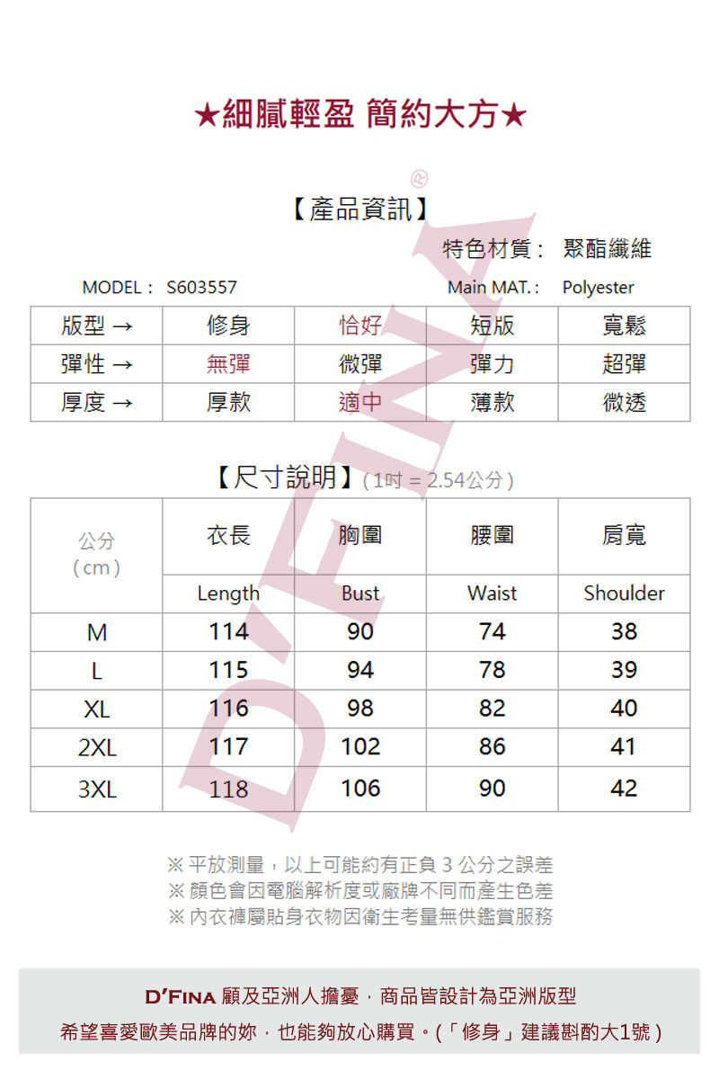 細膩輕盈 簡約大方*【產品資訊】特色材質: 聚酯纖維MODEL:S603557Main MAT. :Polyester版型修身恰好短版寬鬆彈性-無彈微彈彈力超彈厚度 →厚款適中薄款微透【尺寸說明】(1=2.54公分)公分衣長胸圍腰圍肩寬(cm)LengthBustWaistShoulder114907438115947839XL1169882402XL11710286413XL1181069042※ 平放測量,以上可能約有正負3公分之誤差※顏色會因電腦解析度或廠牌不同而產生色差※內衣褲屬貼身衣物因衛生考量無供鑑賞服務DFINA 顧及亞洲人擔憂,商品皆設計為亞洲版型希望喜愛歐美品牌的,也能夠放心購買(「修身」建議斟酌大1號)